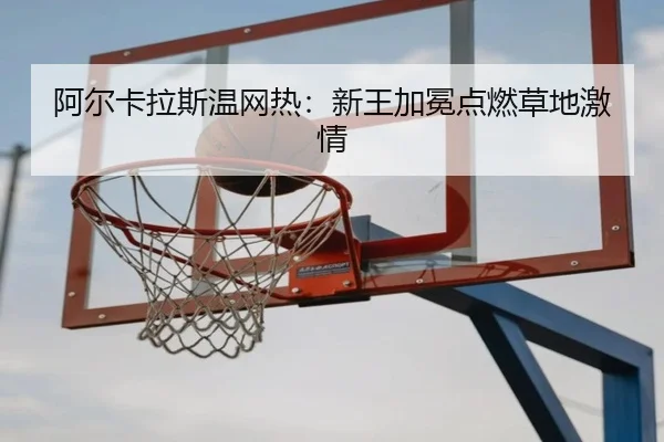 阿尔卡拉斯温网热：新王加冕点燃草地激情